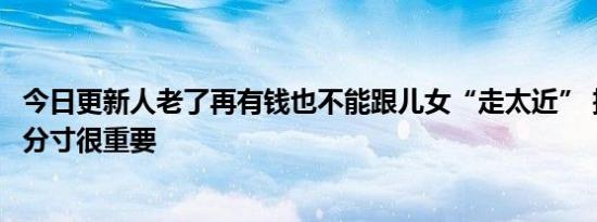 今日更新人老了再有钱也不能跟儿女“走太近” 把握这三个分寸很重要