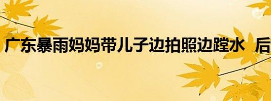 广东暴雨妈妈带儿子边拍照边蹚水  后续进展