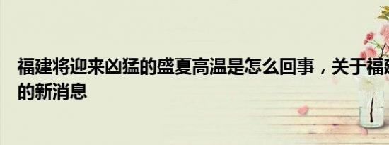 福建将迎来凶猛的盛夏高温是怎么回事，关于福建最高温度的新消息
