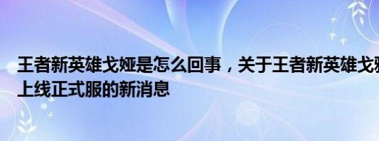 王者新英雄戈娅是怎么回事，关于王者新英雄戈雅什么时候上线正式服的新消息