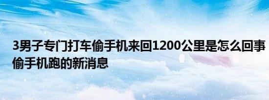 3男子专门打车偷手机来回1200公里是怎么回事，关于男子偷手机跑的新消息