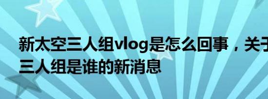 新太空三人组vlog是怎么回事，关于新太空三人组是谁的新消息