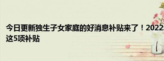 今日更新独生子女家庭的好消息补贴来了！2022年可以领取这5项补贴