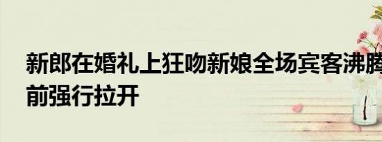 新郎在婚礼上狂吻新娘全场宾客沸腾 司仪上前强行拉开