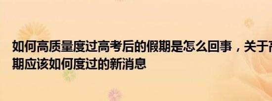 如何高质量度过高考后的假期是怎么回事，关于高考后的假期应该如何度过的新消息