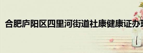 合肥庐阳区四里河街道社康健康证办理指南