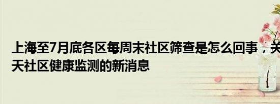 上海至7月底各区每周末社区筛查是怎么回事，关于上海市7天社区健康监测的新消息