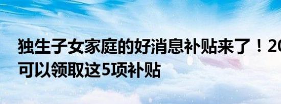 独生子女家庭的好消息补贴来了！2022年年可以领取这5项补贴