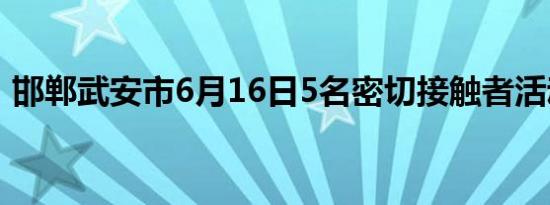 邯郸武安市6月16日5名密切接触者活动轨迹