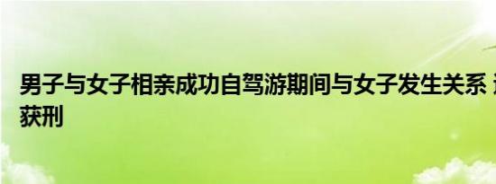 男子与女子相亲成功自驾游期间与女子发生关系 遭对方报警获刑