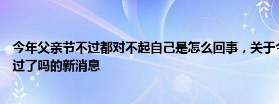 今年父亲节不过都对不起自己是怎么回事，关于今年父亲节过了吗的新消息