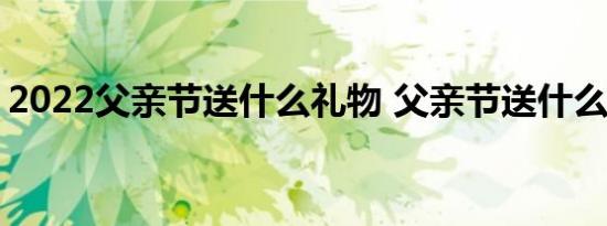 2022父亲节送什么礼物 父亲节送什么礼物好