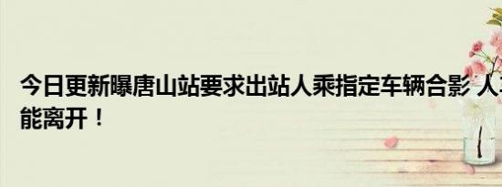 今日更新曝唐山站要求出站人乘指定车辆合影 人车合影后才能离开！