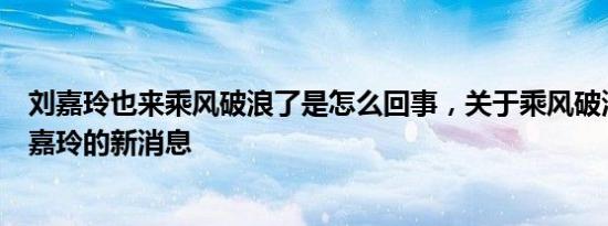 刘嘉玲也来乘风破浪了是怎么回事，关于乘风破浪的姐姐刘嘉玲的新消息