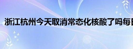 浙江杭州今天取消常态化核酸了吗每日更新