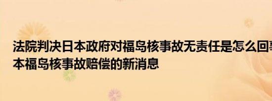法院判决日本政府对福岛核事故无责任是怎么回事，关于日本福岛核事故赔偿的新消息