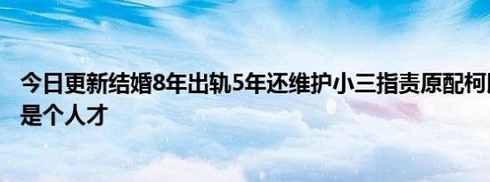 今日更新结婚8年出轨5年还维护小三指责原配柯以柔前夫真是个人才