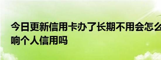 今日更新信用卡办了长期不用会怎么样 会影响个人信用吗