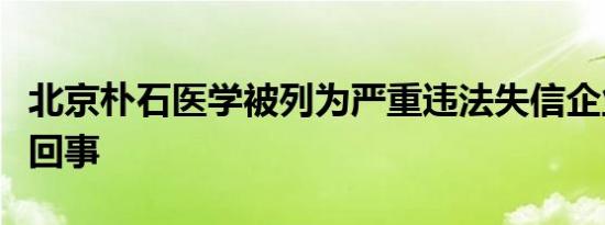 北京朴石医学被列为严重违法失信企业是怎么回事