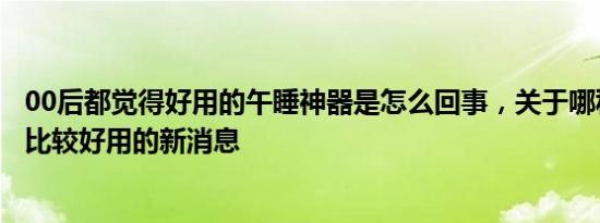 00后都觉得好用的午睡神器是怎么回事，关于哪种午睡神器比较好用的新消息