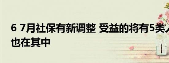 6 7月社保有新调整 受益的将有5类人希望你也在其中