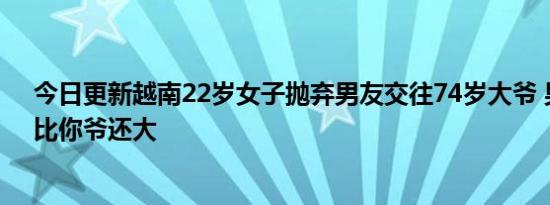 今日更新越南22岁女子抛弃男友交往74岁大爷 男友怒斥：比你爷还大