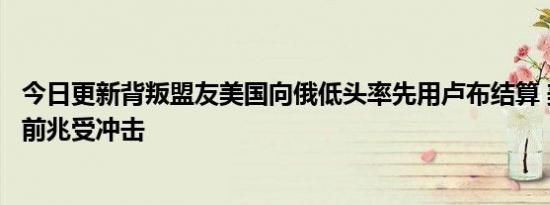 今日更新背叛盟友美国向俄低头率先用卢布结算 美霸权衰败前兆受冲击