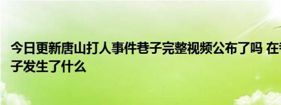 今日更新唐山打人事件巷子完整视频公布了吗 在巷子里面女子发生了什么