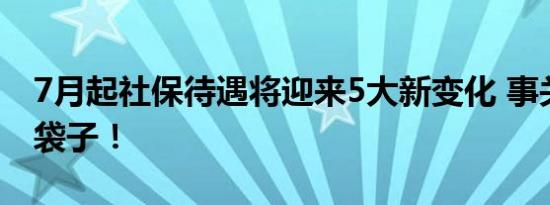 7月起社保待遇将迎来5大新变化 事关你的钱袋子！