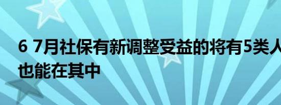 6 7月社保有新调整受益的将有5类人 希望你也能在其中