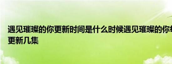 遇见璀璨的你更新时间是什么时候遇见璀璨的你每周几几点更新几集