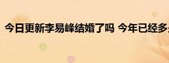 今日更新李易峰结婚了吗 今年已经多少岁了
