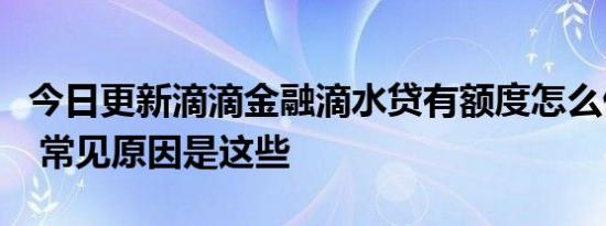 今日更新滴滴金融滴水贷有额度怎么借不出来 常见原因是这些