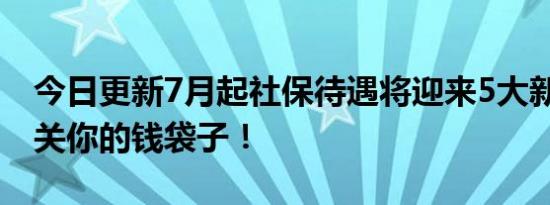 今日更新7月起社保待遇将迎来5大新变化 事关你的钱袋子！