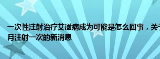 一次性注射治疗艾滋病成为可能是怎么回事，关于艾滋病每月注射一次的新消息