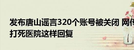 发布唐山谣言320个账号被关闭 网传女子被打死医院这样回复