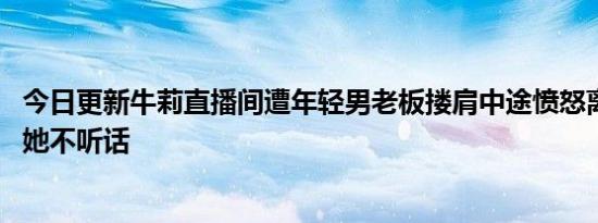 今日更新牛莉直播间遭年轻男老板搂肩中途愤怒离场 网友说她不听话