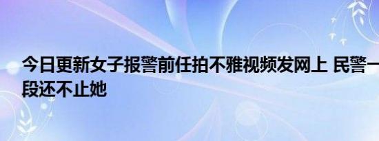 今日更新女子报警前任拍不雅视频发网上 民警一查有40多段还不止她