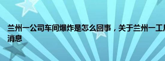 兰州一公司车间爆炸是怎么回事，关于兰州一工厂爆炸的新消息