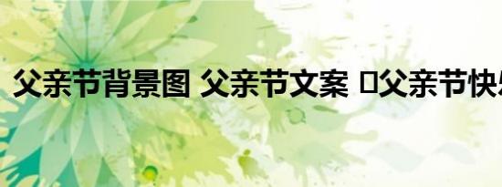父亲节背景图 父亲节文案 	父亲节快乐文案
