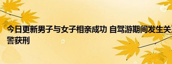 今日更新男子与女子相亲成功 自驾游期间发生关系遭对方报警获刑