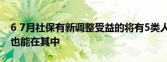 6 7月社保有新调整受益的将有5类人 希望你也能在其中