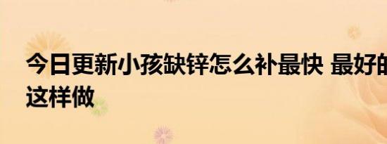 今日更新小孩缺锌怎么补最快 最好的办法是这样做