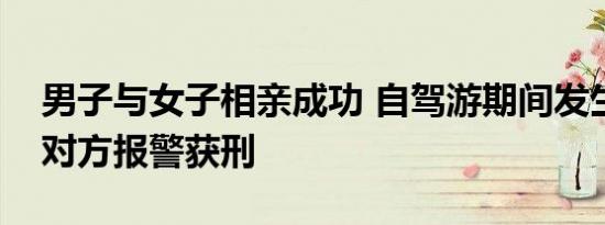 男子与女子相亲成功 自驾游期间发生关系遭对方报警获刑