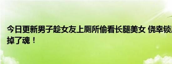 今日更新男子趁女友上厕所偷看长腿美女 侥幸锁屏下一秒吓掉了魂！