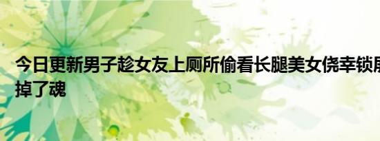 今日更新男子趁女友上厕所偷看长腿美女侥幸锁屏 下一秒吓掉了魂
