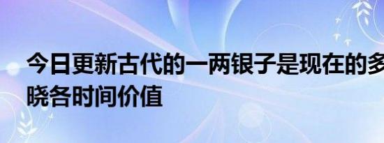 今日更新古代的一两银子是现在的多少钱 揭晓各时间价值