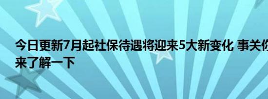 今日更新7月起社保待遇将迎来5大新变化 事关你的钱袋子来了解一下