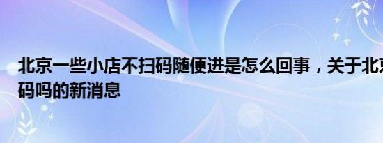 北京一些小店不扫码随便进是怎么回事，关于北京还需要扫码吗的新消息