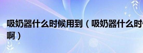 吸奶器什么时候用到（吸奶器什么时候用最好啊）